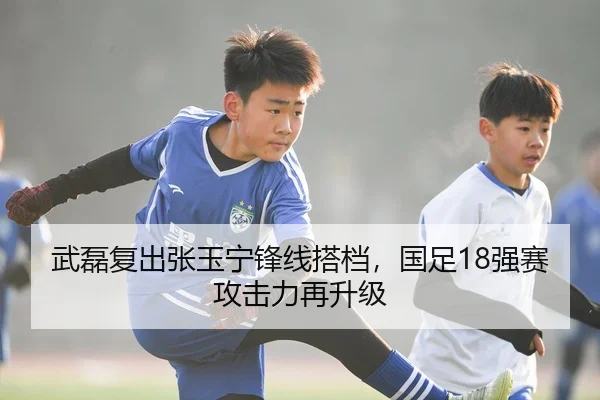武磊复出张玉宁锋线搭档，国足18强赛攻击力再升级